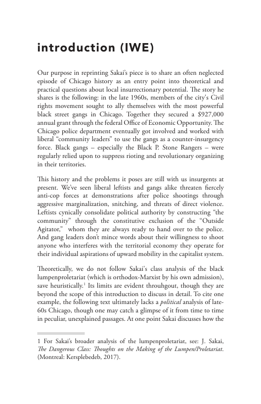 introduction (IWE) Our purpose in reprinting Sakai’s picce s to share an ofien neglected episode of Chicago history as an entry point into theoretical and practical questions about local insurrectionary porential. The story he shares s the following: in the late 19605, members of the city’s Civil rights movement sough to ally themselves with the most powerful black street gangs in Chicago. Together they secured a $927,000 annual geant through the federal Office of Economic Opportunity. The Chicago police department eventually gor involved and worked with liberal “community leaders” to use the gangs as a counter-insurgency force. Black gangs — especially the Black P Stone Rangers — were regularly relied upon to suppres rioting and revolutionary organizing in their territories. This history and the problems it poses are sill with us insurgents ac present. We’ve scen liberal lefiists and gangs alike threaten fiereely anti-cop forces at demonstrations afier police shootings through aggressive marginalization, snitching, and threats of direct violence. Lefists cynically consolidate political authority by constructing “the community” through the constitutive exclusion of the “Outside Agitator” whom they are always ready to hand over to the police And gang leaders dont mince words about their willingness to shoot anyone who interferes with the territorial economy they operate for their individual aspirations of upward mobility i the capitalis system. Theoretically, we do not follow Sakai’s class analysis of the black lumpenproletariat (which is orthodox-Marsist by his own admission), save heuristically.’ Its limits are evident throuhgour, though they are beyond the scope of this introduction to discuss in detail. To cite one example, the following text ultimately lacks 2 palitical analysis of late- 605 Chicago, though one may catch a glimpse of it from time to time in peculiar, unexplained passages. At one point Sakai discusses how the 1 For Sakai’s broader analyss of the lumpenproletaiar, sce: J. Sakai, The Dangerous Class: Thoughts on the Mating of the LumpentProltaria. (Montreal: Kersplebedeb, 2017)